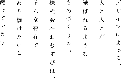 デザインによって、人と人とが結ばれるようなものづくりを。株式会社おむすびは、そんな存在であり続けたいと願っています。